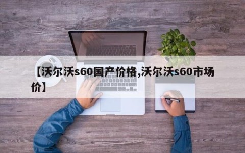 【沃尔沃s60国产价格,沃尔沃s60市场价】